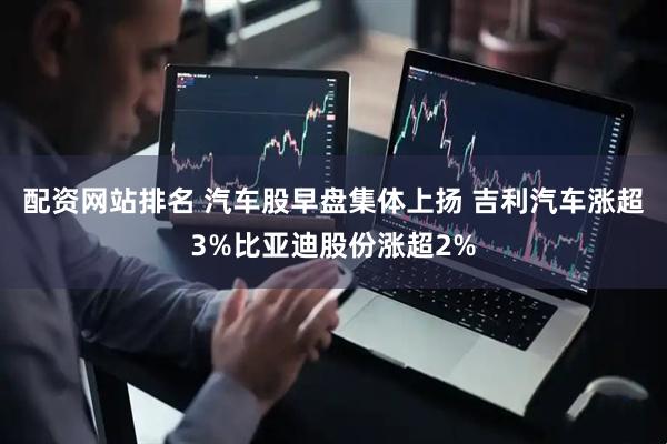 配资网站排名 汽车股早盘集体上扬 吉利汽车涨超3%比亚迪股份涨超2%