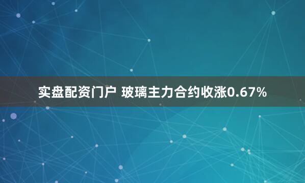 实盘配资门户 玻璃主力合约收涨0.67%