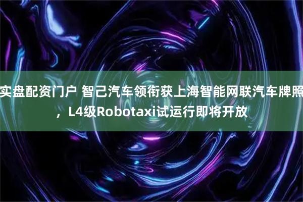 实盘配资门户 智己汽车领衔获上海智能网联汽车牌照，L4级Robotaxi试运行即将开放