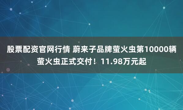 股票配资官网行情 蔚来子品牌萤火虫第10000辆萤火虫正式交付！11.98万元起