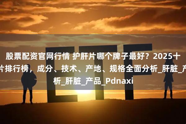 股票配资官网行情 护肝片哪个牌子最好？2025十大口碑护肝片排行榜，成分、技术、产地、规格全面分析_肝脏_产品_Pdnaxi