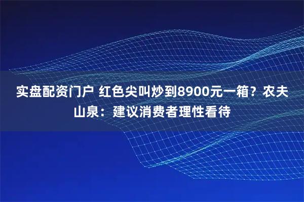 实盘配资门户 红色尖叫炒到8900元一箱？农夫山泉：建议消费者理性看待