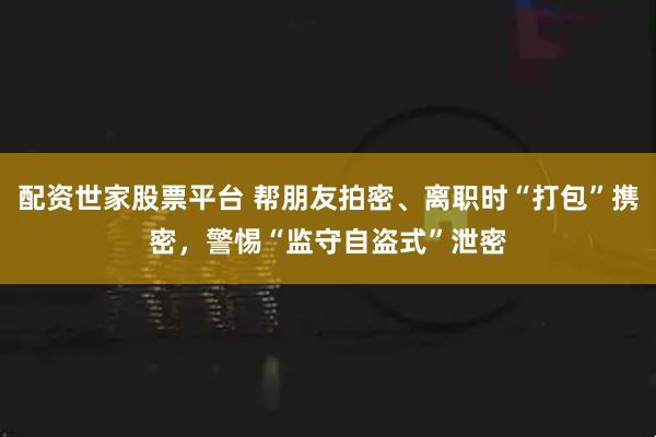 配资世家股票平台 帮朋友拍密、离职时“打包”携密，警惕“监守自盗式”泄密