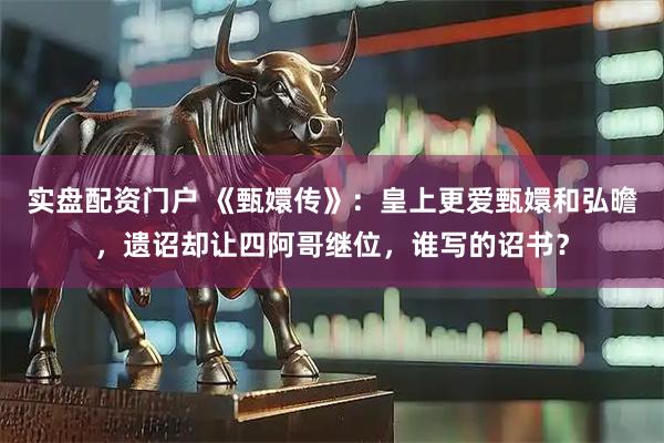 实盘配资门户 《甄嬛传》：皇上更爱甄嬛和弘曕，遗诏却让四阿哥继位，谁写的诏书？