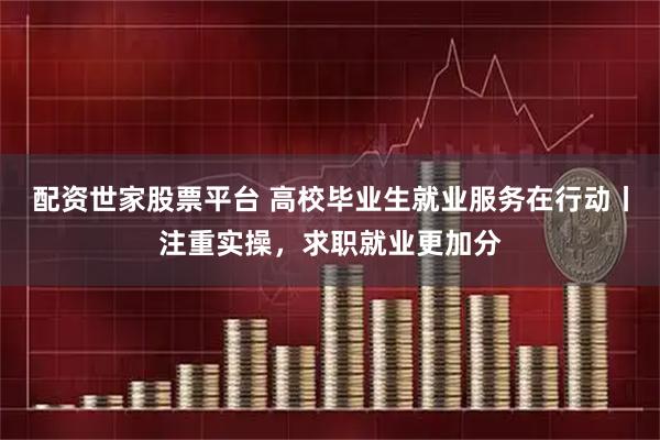 配资世家股票平台 高校毕业生就业服务在行动丨注重实操，求职就业更加分