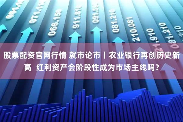股票配资官网行情 就市论市丨农业银行再创历史新高  红利资产会阶段性成为市场主线吗？