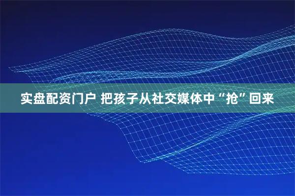 实盘配资门户 把孩子从社交媒体中“抢”回来