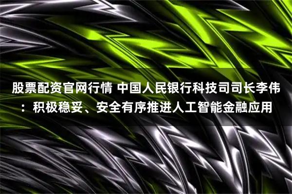 股票配资官网行情 中国人民银行科技司司长李伟：积极稳妥、安全有序推进人工智能金融应用