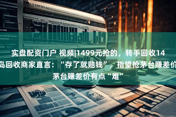 实盘配资门户 视频|1499元抢的，转手回收1450元，青岛回收商家直言：“存了就赔钱”，指望抢茅台赚差价有点“难”